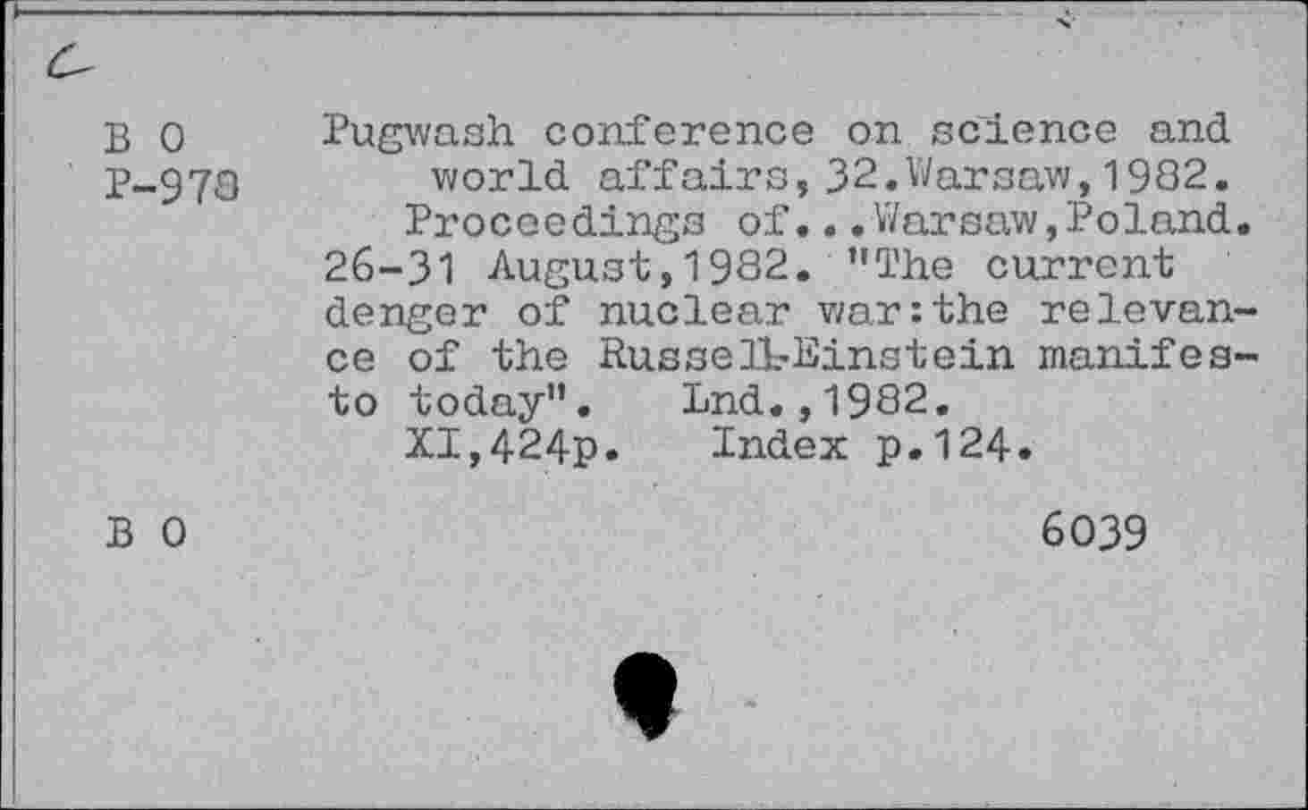 ﻿B 0 P-978
Pugwash conference on science and world affairs, 32.Warsaw, 1982.
Proceedings of...Warsaw,Poland. 26-31 August,1982. "The current denger of nuclear war:the relevance of the Russell-Einstein manifesto today". Lnd.,1982.
XI,424p. Index p.124*
B 0
6039